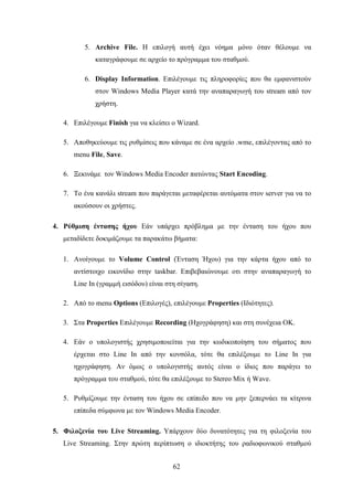 62
5. Archive File. Η επιλογή αυτή έχει νόημα μόνο όταν θέλουμε να
καταγράφουμε σε αρχείο το πρόγραμμα του σταθμού.
6. Display Information. Επιλέγουμε τις πληροφορίες που θα εμφανιστούν
στον Windows Media Player κατά την αναπαραγωγή του stream από τον
χρήστη.
4. Επιλέγουμε Finish για να κλείσει ο Wizard.
5. Αποθηκεύουμε τις ρυθμίσεις που κάναμε σε ένα αρχείο .wme, επιλέγοντας από το
menu File, Save.
6. Ξεκινάμε τον Windows Media Encoder πατώντας Start Encoding.
7. Το ένα κανάλι stream που παράγεται μεταφέρεται αυτόματα στον server για να το
ακούσουν οι χρήστες.
4. Ρύθμιση έντασης ήχου Εάν υπάρχει πρόβλημα με την ένταση του ήχου που
μεταδίδετε δοκιμάζουμε τα παρακάτω βήματα:
1. Ανοίγουμε το Volume Control (Ένταση Ήχου) για την κάρτα ήχου από το
αντίστοιχο εικονίδιο στην taskbar. Επιβεβαιώνουμε οτι στην αναπαραγωγή το
Line In (γραμμή εισόδου) είναι στη σίγαση.
2. Από το menu Options (Επιλογές), επιλέγουμε Properties (Ιδιότητες).
3. Στα Properties Επιλέγουμε Recording (Ηχογράφηση) και στη συνέχεια OΚ.
4. Εάν ο υπολογιστής χρησιμοποιείται για την κωδικοποίηση του σήματος που
έρχεται στο Line In από την κονσόλα, τότε θα επιλέξουμε το Line In για
ηχογράφηση. Αν όμως ο υπολογιστής αυτός είναι ο ίδιος που παράγει το
πρόγραμμα του σταθμού, τότε θα επιλέξουμε το Stereo Mix ή Wave.
5. Ρυθμίζουμε την ένταση του ήχου σε επίπεδο που να μην ξεπερνάει τα κίτρινα
επίπεδα σύμφωνα με τον Windows Media Encoder.
5. Φιλοξενία του Live Streaming. Υπάρχουν δύο δυνατότητες για τη φιλοξενία του
Live Streaming. Στην πρώτη περίπτωση ο ιδιοκτήτης του ραδιοφωνικού σταθμού
 
