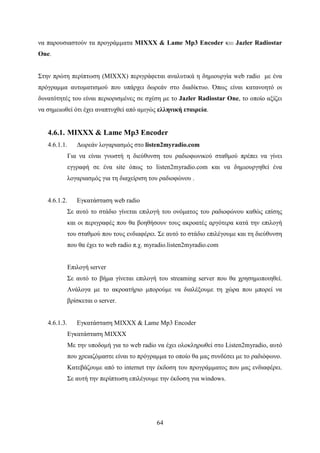 64
να παρουσιαστούν τα προγράμματα MIXXX & Lame Mp3 Encoder και Jazler Radiostar
One.
Στην πρώτη περίπτωση (MIXXX) περιγράφεται αναλυτικά η δημιουργία web radio με ένα
πρόγραμμα αυτοματισμού που υπάρχει δωρεάν στο διαδίκτυο. Όπως είναι κατανοητό οι
δυνατότητές του είναι περιορισμένες σε σχέση με το Jazler Radiostar One, το οποίο αξίζει
να σημειωθεί ότι έχει αναπτυχθεί από αμιγώς ελληνική εταιρεία.
4.6.1. MIXXX & Lame Mp3 Encoder
4.6.1.1. Δωρεάν λογαριασμός στο listen2myradio.com
Για να είναι γνωστή η διεύθυνση του ραδιοφωνικού σταθμού πρέπει να γίνει
εγγραφή σε ένα site όπως το listen2myradio.com και να δημιουργηθεί ένα
λογαριασμός για τη διαχείριση του ραδιοφώνου .
4.6.1.2. Εγκατάσταση web radio
Σε αυτό το στάδιο γίνεται επιλογή του ονόματος του ραδιοφώνου καθώς επίσης
και οι περιγραφές που θα βοηθήσουν τους ακροατές αργότερα κατά την επιλογή
του σταθμού που τους ενδιαφέρει. Σε αυτό το στάδιο επιλέγουμε και τη διεύθυνση
που θα έχει το web radio π.χ. myradio.listen2myradio.com
Επιλογή server
Σε αυτό το βήμα γίνεται επιλογή του streaming server που θα χρησημοποιηθεί.
Ανάλογα με το ακροατήριο μπορούμε να διαλέξουμε τη χώρα που μπορεί να
βρίσκεται ο server.
4.6.1.3. Εγκατάσταση MIXXX & Lame Mp3 Encoder
Εγκατάσταση MIXXX
Με την υποδομή για το web radio να έχει ολοκληρωθεί στο Listen2myradio, αυτό
που χρειαζόμαστε είναι το πρόγραμμα το οποίο θα μας συνδέσει με το ραδιόφωνο.
Κατεβάζουμε από το internet την έκδοση του προγράμματος που μας ενδιαφέρει.
Σε αυτή την περίπτωση επιλέγουμε την έκδοση για windows.
 