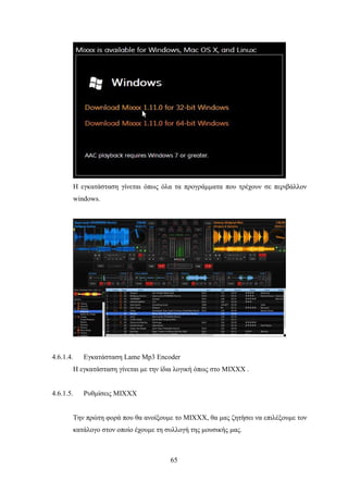 65
Η εγκατάσταση γίνεται όπως όλα τα προγράμματα που τρέχουν σε περιβάλλον
windows.
4.6.1.4. Εγκατάσταση Lame Mp3 Encoder
Η εγκατάσταση γίνεται με την ίδια λογική όπως στο MIXXX .
4.6.1.5. Ρυθμίσεις MIXXX
Την πρώτη φορά που θα ανοίξουμε το MIXXX, θα μας ζητήσει να επιλέξουμε τον
κατάλογο στον οποίο έχουμε τη συλλογή της μουσικής μας.
 