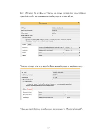 67
Στην οθόνη που θα ανοίξει, φροντίζουμε να έχουμε τα ηχεία του υπολογιστή ως
πρωτεύον κανάλι, και στα ακουστικά επιλέγουμε τα ακουστικά μας.
Ύστερα, κάνουμε κλικ στην καρτέλα Input, και επιλέγουμε το μικρόφωνό μας .
Τέλος, για τη σύνδεση με το ραδιόφωνο, πηγαίνουμε στη "ΖωντανήΕκπομπή” .
 