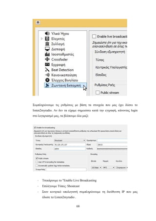 68
Συμπληρώνουμε τις ρυθμίσεις με βάση τα στοιχεία που μας έχει δώσει το
listen2myradio. Αν δεν τα είχαμε σημειώσει κατά την εγγραφή, κάνοντας login
στο λογαριασμό μας, τα βλέπουμε όλα μαζί:
· Τσεκάρουμε το "Enable Live Broadcasting
· Επιλέγουμε Τύπος: Shoutcast
· Στον κεντρικό υπολογιστή συμπληρώνουμε τη διεύθυνση IP που μας
έδωσε το Listen2myradio .
 