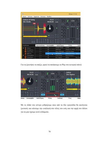 70
Για να ξεκινήσει να παίζει, αρκεί να πατήσουμε το Play στο κεντρικό πάνελ
Με το slider στο κέντρο ρυθμίζουμε ποιο από τα δύο τραγούδια θα ακούγεται
ζωντανά, και κάνουμε την εναλλαγή στο τέλος του ενός και την αρχή του άλλου
για να μην έχουμε κενό ενδιάμεσα .
 