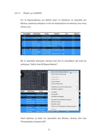 71
4.6.1.7. Playlist με το MIXXX
Για να δημιουργήσουμε μια playlist αρκεί να επιλέξουμε τα τραγούδια που
θέλουμε, κρατώντας πατημένο το ctrl στο πληκτρολόγιο και κάνοντας κλικ στους
τίτλους τους .
Με τα τραγούδια επιλεγμένα, κάνουμε δεξί κλικ σε οποιοδήποτε από αυτά και
επιλέγουμε "Add to Auto-DJ Queue (bottom)” .
Αφού ορίσουμε τη σειρά των τραγουδιών που θέλουμε, κάνουμε κλικ στην
"Ενεργοποίηση Αυτόματου DJ" .
 