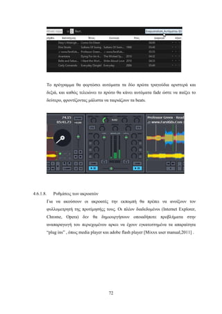 72
Το πρόγραμμα θα φορτώσει αυτόματα τα δύο πρώτα τραγούδια αριστερά και
δεξιά, και καθώς τελειώνει το πρώτο θα κάνει αυτόματα fade ώστε να παίξει το
δεύτερο, φροντίζοντας μάλιστα να ταιριάζουν τα beats.
4.6.1.8. Ρυθμίσεις των ακροατών
Για να ακούσουν οι ακροατές την εκπομπή θα πρέπει να ανοίξουν τον
φυλλομετρητή της προτίμησήςς τους. Οι πλέον διαδεδομένοι (Internet Explorer,
Chrome, Opera) δεν θα δημιουργήσουν οποιαδήποτε προβλήματα στην
αναπαραγωγή του περιεχομένου αρκει να έχουν εγκατεστημένα τα απαραίτητα
“plug ins” , όπως media player και adobe flash player [Mixxx user manual,2011] .
 