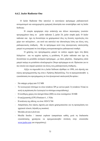 73
4.6.2. Jazler Radiostar One
O Jazler Radiostar One αποτελεί τι καινούργιο πρόγραμμα ραδιοφωνικού
αυτοματισμού και κατοχυρωμένη εμπορική ιδιοκτησία που αναπτύχθηκε από τη Jazler
Software.
Η εταιρία προχώρησε στην ανάπτυξη και άλλων παγκοσμίως γνωστών
προγραμμάτων όπως το jazler radiostar 2, jazler 24, jazler simple pack. Ο Jazler
radiostar one έχει τη δυνατότητα να χρησιμοποιεί όλες τις δυνατές τεχνολογίες στο
χώρο των πολυμέσων , για αυτό και αποτελεί την ιδανικότερη λύση για όλους τους
ραδιοφωνικούς σταθμούς . Με το πρόγραμμα αυτό ένας ηλεκτρονικός υπολογιστής
μπορεί να μετατραπεί σε ένα πλήρως αυτοματοποιημένο ραδιοφωνικό σταθμό.
Ο χρήστης του προγράμματος μπορεί να εισάγει αρχεία ήχου στη βάση
δεδομένων και να αρχίσει αμέσως η μετάδοση. Ο jazler radiostar one έχει τη
δυνατότητα να μεταδίδει αυτόματο πρόγραμμα , με σποτ, playlists, διαφημίσεις αλλά
μπορεί ακόμη να μεταδώσει ολοκληρωμένο 24ωρο πρόγραμμα on air. Πρόκειται για το
πιο εύκολο και ισχυρό εργαλείο για όλους τους ραδιοφωνικούς σταθμούς .
Αξίζει να σημειωθεί ότι η Jazler Software ιδρύθηκε το 1998, ενώ ιδρυτής και
κύριος προγραμματιστής της είναι ο Χρήστος Βαλασέλλης. Για να πραγματοποιηθεί η
εγκατάσταση του προγράμματος σε ένα ηλεκτρονικό υπολογιστή θα πρέπει :
· Να υπάρχει μνήμη ram 512 MB
· Το λειτουργικό σύστημα να είναι windows XP με service pack 2 ή windows Vista( σε
αυτή τη περίπτωση δεν λειτουργεί το σύστημα αναμετάδοσης)
· Ο ελεύθερος χώρος στο σκληρό δίσκο (HD) να είναι τουλάχιστον 30 MB
· Ο επεξεργαστής (CPU) Pentium 4 , 1.7Ghz
· Η ανάλυση της οθόνης να είναι 1024 Χ 768
· Απαραίτητες δυο κάρτες ήχου(η μια κάρτα χρησιμοποιείται για τη προακρόαση του
ηχητικού υλικού, δηλαδή ως monitor)
· Μονάδα cd rom ή dvd rom
· Mozilla forefox / internet explorer (απαραίτητα καθώς μετά τη διαδικασία
εγκατάστασης χρειάζεται να πραγματοποιηθεί σύνδεση στην ιστοσελίδα
www.jazler.com για ενημερώσεις).
 