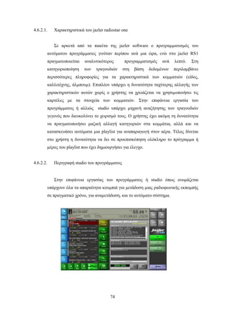 74
4.6.2.1. Χαρακτηριστικά του jazler radiostar one
Σε αρκετά από τα πακέτα της jazler software ο προγραμματισμός του
αυτόματου προγράμματος γινόταν περίπου ανά μια ώρα, ενώ στο jazler RS1
πραγματοποιείται αναλυτικότερος προγραμματισμός ανά λεπτό. Στη
κατηγοριοποίηση των τραγουδιών στη βάση δεδομένων περιλαμβάνει
περισσότερες πληροφορίες για τα χαρακτηριστικά των κομματιών (είδος,
καλλιτέχνης, άλμπουμ). Επιπλέον υπάρχει η δυνατότητα ταχύτερης αλλαγής των
χαρακτηριστικών αυτών χωρίς ο χρήστης να χρειάζεται να χρησιμοποιήσει τις
καρτέλες με τα στοιχεία των κομματιών. Στην επιφάνεια εργασία του
προγράμματος ή αλλιώς studio υπάρχει μηχανή αναζήτησης των τραγουδιών
γεγονός που διευκολύνει το χειρισμό τους. Ο χρήστης έχει ακόμη τη δυνατότητα
να πραγματοποιήσει μαζική αλλαγή κατηγοριών στα κομμάτια, αλλά και να
κατασκευάσει αυτόματα μια playlist για αναπαραγωγή στον αέρα. Τέλος δίνεται
στο χρήστη η δυνατότητα να δει σε προεπισκόπηση ολόκληρο το πρόγραμμα ή
μέρος του playlist που έχει δημιουργήσει για έλεγχο.
4.6.2.2. Περιγραφή studio του προγράμματος
Στην επιφάνεια εργασίας του προγράμματος ή studio όπως ονομάζεται
υπάρχουν όλα τα απαραίτητα κουμπιά για μετάδοση μιας ραδιοφωνικής εκπομπής
σε πραγματικό χρόνο, για αναμετάδοση, και το αυτόματο σύστημα.
 