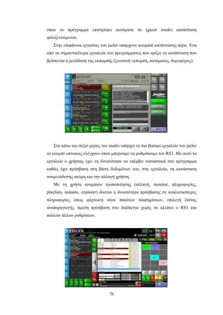 76
όπου το πρόγραμμα επιστρέφει αυτόματα σε (guest mode) κατάσταση
φιλοξενούμενου.
Στην επιφάνεια εργασίας του jazler υπάρχουν κουμπιά κατάστασης αέρα. Ένα
από τα σημαντικότερα εργαλεία του προγράμματος που ορίζει τη κατάσταση που
βρίσκεται η μετάδοση της εκπομπής (ζωντανή εκπομπή, αυτόματος, δορυφόρος).
Στο κάτω και δεξιό μέρος του studio υπάρχει το πιο βασικό εργαλείο του jazler
το κουμπί «πίνακας ελέγχου» όπου μπορούμε να ρυθμίσουμε τον RS1. Με αυτό το
εργαλείο ο χρήστης έχει τη δυνατότητα να επέμβει ουσιαστικά στο πρόγραμμα
καθώς έχει πρόσβαση στη βάση δεδομένων του, στα εργαλεία, τη κατάσταση
αναμετάδοσης ακόμη και την αλλαγή χρήστη.
Με τη χρήση κουμπιών τροποποίησης (αλλαγή, monitor, πληροφορίες,
playlists, instants, explorer) δίνεται η δυνατότητα πρόσβασης σε αναλυτικότερες
πληροφορίες όπως φόρτωση νέων πακέτων διαφημίσεων, επιλογή λίστας
αναπαραγωγής, άμεση πρόσβαση στο διαδίκτυο χωρίς να κλείσει ο RS1 και
πολλών άλλων ρυθμίσεων.
 