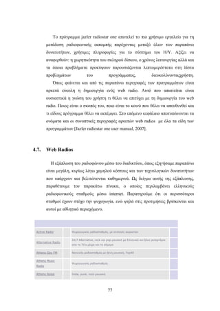 77
Το πρόγραμμα jazler radiostar one αποτελεί το πιο χρήσιμο εργαλείο για τη
μετάδοση ραδιοφωνικής εκπομπής παρέχοντας μεταξύ όλων των παραπάνω
δυνατοτήτων, χρήσιμες πληροφορίες για το σύστημα του H/Y. Αξίζει να
αναφερθούν: η χωρητικότητα του σκληρού δίσκου, ο χρόνος λειτουργίας αλλά και
τα όποια προβλήματα προκύψουν παρουσιάζονται λεπτομερέστατα στη λίστα
προβλημάτων του προγράμματος, διευκολύνονταςχρήστη.
Όπως φαίνεται και από τις παραπάνω περιγραφές των προγραμμάτων είναι
αρκετά εύκολη η δημιουργία ενός web radio. Αυτό που απαιτείται είναι
ουσιαστικά η γνώση του χρήστη τι θέλει να επιτύχει με τη δημιουργία του web
radio. Ποιος είναι ο σκοπός του, ποιο είναι το κοινό που θέλει να απευθυνθεί και
τι είδους πρόγραμμα θέλει να εκπέμψει. Στο επόμενο κεφάλαιο αποτυπώνονται τα
ονόματα και οι συνοπτικές περιγραφές αρκετών web radios με όλα τα είδη των
προγραμμάτων [Jazler radiostar one user manual, 2007].
4.7. Web Radios
Η εξάπλωση του ραδιοφώνου μέσω του διαδικτύου, όπως εξηγήσαμε παραπάνω
είναι μεγάλη, κυρίως λόγω χαμηλού κόστους και των τεχνολογικών δυνατοτήτων
που υπάρχουν και βελτιώνονται καθημερινά. Ως δείγμα αυτής της εξάπλωσης,
παραθέτουμε τον παρακάτω πίνακα, ο οποίος περιλαμβάνει ελληνικούς
ραδιοφωνικούς σταθμούς μέσω internet. Παρατηρούμε ότι οι περισσότεροι
σταθμοί έχουν στόχο την ψυχαγωγία, ενώ ψηλά στις προτιμήσεις βρίσκονται και
αυτοί με αθλητικό περιεχόμενο.
Active Radio Ψυχαγωγικός ραδιοσταθμός, με επιλογές ακροατών
Alternative Radio
24/7 Alternative, rock και pop μουσική με Ελληνικό και ξένο ρεπερτόριο
απο τα 70's μέχρι και το σήμερα
Athens Gay FM Νεανικός ραδιοσταθμός με ξένη μουσική, Top40
Athens Music
Radio
Ψυχαγωγικός ραδιοσταθμός
Athens Noise Indie, punk, rock μουσική
 