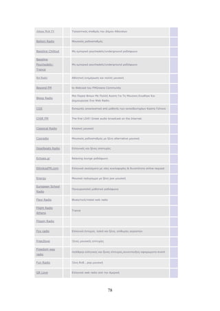 78
Athens Web TV Τηλεοπτικός σταθμός του Δήμου Αθηναίων
Balloni Radio Μουσικός ραδιοσταθμός
Bassline Chillout Μη εμπορικό psychedelic/underground ραδιόφωνο
Bassline
Psychedelic-
Trance
Μη εμπορικό psychedelic/underground ραδιόφωνο
Bet Radio Αθλητική ενημέρωση και πολλή μουσική
Beyond FM to Webcast tou FMGreece Community
Bleep Radio
Μια Παρεα Φιλων Με Πολλή Αγαπη Για Τη Μουσικη Ενωθηκε Και
Δημιουργησε Ενα Web Radio.
CGS Εκπομπές αποκλειστικά από μαθητές των εκπαιδευτηρίων Κώστα Γείτονα
CHIR FM The first LIVE! Greek audio broadcast on the Internet.
Classical Radio Κλασική μουσική
Cooradio Μουσικός ραδιοσταθμός με ξένη alternative μουσική
Deadbeats Radio Ελληνικές και ξένες αποτυχίες
Echoes.gr Relaxing lounge ραδιόφωνο
EllinikosFM.com Ελληνικά ακούσματα με νέες κυκλοφορίες & δυνατότητα online request
Energy Μουσικό πρόγραμμα με ξένη ροκ μουσική
European School
Radio
Πανευρωπαϊκό μαθητικό ραδιόφωνο
Flexi Radio Βlues/rock/metal web radio
Flight Radio
Athens
Trance
Flippin Radio
Fox radio Ελληνικά έντεχνα, λαϊκά και ξένα, επιθυμίες ακροατών
Free2love Ξένες μουσικές επιτυχίες
Freedom way
radio
rock&pop ελληνικες και ξενες επιτυχιες,συνεντευξεις-αφιερωματα-event
Fun Radio Ξένη RnB , pop μουσική
GR Love Ελληνικό web radio από την Αμερική
 