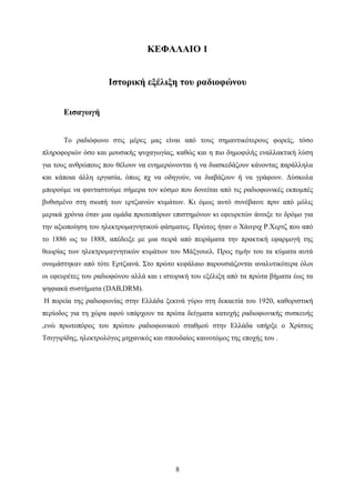 8
ΚΕΦΑΛΑΙΟ 1
Ιστορική εξέλιξη του ραδιοφώνου
Εισαγωγή
Το ραδιόφωνο στις μέρες μας είναι από τους σημαντικότερους φορείς, τόσο
πληροφοριών όσο και μουσικής ψυχαγωγίας, καθώς και η πιο δημοφιλής εναλλακτική λύση
για τους ανθρώπους που θέλουν να ενημερώνονται ή να διασκεδάζουν κάνοντας παράλληλα
και κάποια άλλη εργασία, όπως πχ να οδηγούν, να διαβάζουν ή να γράφουν. Δύσκολα
μπορούμε να φανταστούμε σήμερα τον κόσμο που δονείται από τις ραδιοφωνικές εκπομπές
βυθισμένο στη σιωπή των ερτζιανών κυμάτων. Κι όμως αυτό συνέβαινε πριν από μόλις
μερικά χρόνια όταν μια ομάδα πρωτοπόρων επιστημόνων κι εφευρετών άνοιξε το δρόμο για
την αξιοποίηση του ηλεκτρομαγνητικού φάσματος. Πρώτος ήταν ο Χάινριχ Ρ.Χερτζ που από
το 1886 ως το 1888, απέδειξε με μια σειρά από πειράματα την πρακτική εφαρμογή της
θεωρίας των ηλεκτρομαγνητικών κυμάτων του Μάξγουελ. Προς τιμήν του τα κύματα αυτά
ονομάστηκαν από τότε Ερτζιανά. Στο πρώτο κεφάλαιο παρουσιάζονται αναλυτικότερα όλοι
οι εφευρέτες του ραδιοφώνου αλλά και ι ιστορική του εξέλιξη από τα πρώτα βήματα έως τα
ψηφιακά συστήματα (DAB,DRM).
Η πορεία της ραδιοφωνίας στην Ελλάδα ξεκινά γύρω στη δεκαετία του 1920, καθοριστική
περίοδος για τη χώρα αφού υπάρχουν τα πρώτα δείγματα κατοχής ραδιοφωνικής συσκευής
,ενώ πρωτοπόρος του πρώτου ραδιοφωνικού σταθμού στην Ελλάδα υπήρξε ο Χρίστος
Τσιγγιρίδης, ηλεκτρολόγος μηχανικός και σπουδαίος καινοτόμος της εποχής του .
 