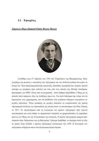 9
1.1 Εφευρέτες
Σάμιουελ Μορς (Samuel Finley Breese Morse)
Γεννήθηκε στις 27 Απριλίου του 1791 στο Τσαρλτόουν της Μασαχουσέτης. Ηταν
ζωγράφος και φυσικός, ο εφευρέτης του τηλέγραφου και του διεθνούς κώδικα που φέρει το
όνομά του. Ήταν βορειοαμερικανικής καταγωγής. Σπούδασε ζωγραφική και γνώρισε αρκετή
επιτυχία ως ζωγράφος ήταν μάλιστα και ένας από τους ιδρυτές της Εθνικής Ακαδημίας
Ιχνογραφίας των ΗΠΑ. Εκτός από τη ζωγραφική, πολύ σοβαρά ασχολήθηκε ο Μορς με τη
φυσική, όπου αφιέρωνε όλες τις ελεύθερες ώρες του. Για πολύ διάστημα είχε στόχο του τη
δημιουργία ενός μηχανήματος, που θα βοηθούσε στη μετάδοση διάφορων μηνυμάτων σε
μεγάλη απόσταση. Τέλος κατάφερε με μεγάλη δυσκολία να κατασκευάσει την πρώτη
τηλεγραφική συσκευή, την παρουσίαση της οποίας έκανε το πανεπιστήμιο της Νέας Υόρκης
το 1837. Τα αποτελέσματα από τη λειτουργία του πρώτου τηλέγραφου ήταν αρκετά
ικανοποιητικά και αυτό ώθησε το αμερικανικό κογκρέσο να χρηματοδοτήσει τις παραπέρα
έρευνες του Μορς για την τελειοποίηση της συσκευής. Η πρώτη τηλεγραφική γραμμή ήταν
ανάμεσα στην Ουάσιγκτον και τη Βαλτιμόρη. Γρήγορα διαδόθηκε το σύστημα αυτό σε όλα
τα κράτη. Στην Ελλάδα ο πρώτος τηλέγραφος λειτούργησε στα 1859. Η λειτουργία του
τηλέγραφου στηρίζεται πάνω στα ηλεκτρομαγνητικά κύματα.
 