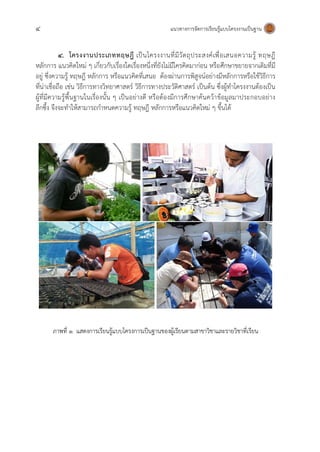 4 แนวทางการจัดการเรียนรู้แบบโครงงานเป็นฐาน
4. โครงงานประเภททฤษฎี เป็นโครงงานที่มีวัตถุประสงค์เพื่อเสนอความรู้ ทฤษฎี
หลักการ แนวคิดใหม่ ๆ เกี่ยวกับเรื่องใดเรื่องหนึ่งที่ยังไม่มีใครคิดมาก่อน หรือศึกษาขยายจากเดิมที่มี
อยู่ ซึ่งความรู้ ทฤษฎี หลักการ หรือแนวคิดที่เสนอ ต้องผ่านการพิสูจน์อย่างมีหลักการหรือใช้วิธีการ
ที่น่าเชื่อถือ เช่น วิธีการทางวิทยาศาสตร์ วิธีการทางประวัติศาสตร์ เป็นต้น ซึ่งผู้ทาโครงงานต้องเป็น
ผู้ที่มีความรู้พื้นฐานในเรื่องนั้น ๆ เป็นอย่างดี หรือต้องมีการศึกษาค้นคว้าข้อมูลมาประกอบอย่าง
ลึกซึ้ง จึงจะทาให้สามารถกาหนดความรู้ ทฤษฎี หลักการหรือแนวคิดใหม่ ๆ ขึ้นได้
ภาพที่ ๑ แสดงการเรียนรู้แบบโครงการเป็นฐานของผู้เรียนตามสาขาวิชาและรายวิชาที่เรียน
 