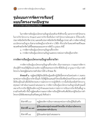 แนวทางการจัดการเรียนรู้แบบโครงงานเป็นฐาน 15
รูปแบบกำรจัดกำรเรียนรู้
แบบโครงงำนเป
็ นฐำน
แนวทางการจัดการเรียนรู้แบบโครงงานเป็นฐาน
ในการจัดการเรียนรู้แบบโครงงานเป็นฐานในระดับอาชีวศึกษานั้น นอกจากการทาโครงงาน
ในรายวิชาโครงงาน (Project) และรายวิชาอื่นที่เน้นการทาโครงงานโดยเฉพาะ ทั้งในระดับ
ประกาศนียบัตรวิชาชีพ (ปวช.) และระดับประกาศนียบัตรวิชาชีพชั้นสูง (ปวส.) แล้ว การจัดการเรียนรู้
แบบโครงงานเป็นฐาน ยังสามารถจัดอยู่ในรายวิชาต่าง ๆ ได้อีก ทั้งรายวิชาในหมวดทักษะชีวิตและ
หมวดทักษะวิชาชีพ ในที่นี้ขอเสนอแนะแนวทางการจัดไว้ 2 รูปแบบ ดังนี้
1. การจัดการเรียนรู้แบบโครงงานเป็นฐานทั้งรายวิชา
2. การจัดการเรียนรู้แบบโครงงานเป็นฐานเฉพาะบางหน่วยการเรียนรู้ในรายวิชา
การจัดการเรียนรู้แบบโครงงานเป็นฐานทั้งรายวิชา
การจัดการเรียนรู้แบบโครงงานเป็นฐานทั้งรายวิชา เป็นการออกแบบ วางแผนการจัดการ
เรียนรู้ที่กาหนดให้ผู้เรียนนาองค์ความรู้ทั้งหมดของรายวิชาที่ได้เรียนรู้ มาบูรณาการในการทา
โครงงาน โดยครูผู้สอนสามารถดาเนินการได้ ๒ ลักษณะ คือ
ลักษณะที่ ๑ ครูผู้สอนให้ผู้เรียนได้เรียนรู้และฝึกปฏิบัติเนื้อหาสาระในหน่วยต่าง ๆ จนครบ
ทุกหน่วยการเรียนรู้ในรายวิชานั้นแล้ว จึงให้ผู้เรียนเสนอเค้าโครงเรื่องที่สนใจจะทาโครงงานจากสิ่งที่
ได้เรียนรู้ไปแล้วเพื่อให้เกิดประสบการณ์ตรงจากการปฏิบัติจริง จากนั้นจึงเริ่มลงมือทาโครงงาน
สรุปผลการดาเนินงานและนาเสนอผลงาน การจัดการเรียนรู้แบบโครงงานเป็นฐานในลักษณะนี้
เหมาะกับรายวิชาที่ผู้เรียนมีความรู้ ทักษะและประสบการณ์จากการเรียนรายวิชาที่เป็นพื้นฐาน
มาแล้วระดับหนึ่ง ทั้งนี้ ครูผู้สอนต้องวางแผนการจัดการเรียนรู้ให้กระชับเพื่อให้เวลาผู้เรียนในการทา
โครงงานให้เพียงพอจนแล้วเสร็จสมบูรณ์ ดังตัวอย่าง
สัปดาห์ที่ ๑-๙ ครูผู้สอนจัดการเรียนการสอนทุกหน่วยการเรียนรู้ให้แล้วเสร็จ
สัปดาห์ที่ ๑๐-๑๗
ผู้เรียนแต่ละกลุ่มนาเสนอเค้าโครงเรื่อง ดาเนินงานโครงงาน
และสรุปผลการดาเนินงาน
สัปดาห์ที่ ๑๘ ผู้เรียนแต่ละกลุ่มนาเสนอผลงาน
 