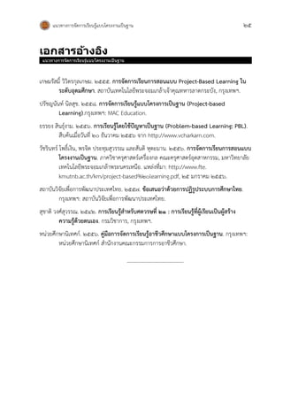 แนวทางการจัดการเรียนรู้แบบโครงงานเป็นฐาน 25
เอกสำรอ้ำงอิง
แนวทางการจัดการเรียนรู้แบบโครงงานเป็นฐาน
เกษมรัสมิ์ วิวิตรกุลเกษม. 2555. การจัดการเรียนการสอนแบบ Project-Based Learning ใน
ระดับอุดมศึกษา. สถาบันเทคโนโลยีพระจอมเกล้าเจ้าคุณทหารลาดกระบัง, กรุงเทพฯ.
ปรัชญนันท์ นิลสุข. 2558. การจัดการเรียนรู้แบบโครงการเป็นฐาน (Project-based
Learning).กรุงเทพฯ: MAC Education.
ยรรยง สินธุ์งาม. 2556. การเรียนรู้โดยใช้ปัญหาเป็นฐาน (Problem-based Learning: PBL).
สืบค้นเมื่อวันที่ 20 ธันวาคม 2556 จาก http://www.vcharkarn.com.
วัชรินทร์ โพธิ์เงิน, พรจิต ประทุมสุวรรณ และสันติ หุตะมาน. 2556. การจัดการเรียนการสอนแบบ
โครงงานเป็นฐาน. ภาควิชาครุศาสตร์เครื่องกล คณะครุศาสตร์อุตสาหกรรม, มหาวิทยาลัย
เทคโนโลยีพระจอมเกล้าพระนครเหนือ. แหล่งที่มา: http://www.fte.
kmutnb.ac.th/km/project-based%20learning.pdf, 25 มกราคม 2556.
สถาบันวิจัยเพื่อการพัฒนาประเทศไทย. 2557. ข้อเสนอว่าด้วยการปฏิรูประบบการศึกษาไทย.
กรุงเทพฯ: สถาบันวิจัยเพื่อการพัฒนาประเทศไทย.
สุชาติ วงศ์สุวรรณ. 2542. การเรียนรู้สาหรับศตวรษที่ 21 : การเรียนรู้ที่ผู้เรียนเป็นผู้สร้าง
ความรู้ด้วยตนเอง. กรมวิชาการ, กรุงเทพฯ.
หน่วยศึกษานิเทศก์. 2556. คู่มือการจัดการเรียนรู้อาชีวศึกษาแบบโครงการเป็นฐาน. กรุงเทพฯ:
หน่วยศึกษานิเทศก์ สานักงานคณะกรรมการการอาชีวศึกษา.
--------------------------------
 