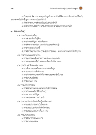 32 แนวทางการจัดการเรียนรู้แบบโครงงานเป็นฐาน
๖) วิเคราะห์ ตีความและสรุปข้อมูลในงานอาชีพที่ได้จากการสารวจโดยใช้หลัก
ตรรกศาสตร์ สถิติพื้นฐาน และความน่าจะเป็นได้
๗) จัดทารายงานการสารวจข้อมูลในงานอาชีพได้
๘) น้อมนาหลักปรัชญาของเศรษฐกิจพอเพียงมาใช้ในการปฏิบัติงานได้
4. สาระการเรียนรู้
4.1 การเตรียมความพร้อม
1) การทางานร่วมกับผู้อื่น
2) การกาหนดปัญหา ความต้องการ
3) การศึกษาด้วยตนเอง และการต่อยอดองค์ความรู้
4) การกาหนดผลสัมฤทธิ์
5) การจัดกระบวนการคิด การปฏิบัติ การทดลอง โดยใช้กระบวนการวิจัยเป็นฐาน
4.2 การกาหนดและเลือกหัวข้อ
1) การแบ่งกลุ่มผู้เรียนตามความถนัดและความสนใจ
2) การระดมสมองเพื่อกาหนดและเลือกหัวข้อโครงงาน
4.3 การเขียนเค้าโครงของโครงงาน
1) การศึกษาขอบเขตโครงงานและแหล่งข้อมูล
2) การวางแผนการดาเนินงาน
3) การกาหนดบทบาทหน้าที่ ภาระงานของสมาชิกในกลุ่ม
4) การนาเสนอข้อสรุป
5) การเขียนโครงงาน
4.4 การปฏิบัติโครงงาน
1) การออกแบบและวางแผนการดาเนินโครงงาน
2) การกาหนด/เลือกวิธีการเรียนรู้
3) กระบวนการแก้ปัญหา
4) การตรวจสอบความก้าวหน้า
4.5 การประเมินการจัดการเรียนรู้แบบโครงงาน
1) การประเมินก่อนดาเนินโครงงาน
2) การประเมินระหว่างดาเนินโครงงาน
3) การประเมินหลังเสร็จสิ้นโครงงาน
4.6 การนาเสนอผลงาน
1) การจัดทารายงานโครงงาน
2) การนาเสนอผลงาน
 