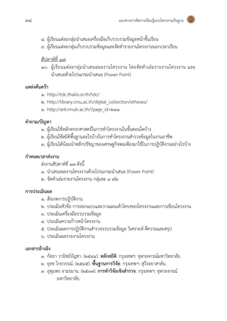 38 แนวทางการจัดการเรียนรู้แบบโครงงานเป็นฐาน
8. ผู้เรียนแต่ละกลุ่มนาเสนอเครื่องมือเก็บรวบรวมข้อมูลหน้าชั้นเรียน
9. ผู้เรียนแต่ละกลุ่มเก็บรวบรวมข้อมูลและจัดทารายงานโครงงานนอกเวลาเรียน
สัปดาห์ที่ 17
10. ผู้เรียนแต่ละกลุ่มนาเสนอผลงานโครงงาน โดยจัดทาเล่มรายงานโครงงาน และ
นาเสนอด้วยโปรแกรมนาเสนอ (Power Point)
แหล่งค้นคว้า
๑. http://tdc.thailis.or.th/tdc/
๒. http://library.cmu.ac.th/digital_collection/etheses/
๓. http://arit.rmutr.ac.th/?page_id=211
คาถาม/ปัญหา
๑. ผู้เรียนใช้หลักตรรกศาสตร์ในการทาโครงงานในขั้นตอนใดบ้าง
๒. ผู้เรียนใช้สถิติพื้นฐานอะไรบ้างในการทาโครงงานสารวจข้อมูลในงานอาชีพ
๓. ผู้เรียนได้น้อมนาหลักปรัชญาของเศรษฐกิจพอเพียงมาใช้ในการปฏิบัติงานอย่างไรบ้าง
กาหนดเวลาส่งงาน
ส่งงานสัปดาห์ที่ 17 ดังนี้
1. นาเสนอผลงานโครงงานด้วยโปรแกรมนาเสนอ (Power Point)
2. จัดทาเล่มรายงานโครงงาน กลุ่มละ 1 เล่ม
การประเมินผล
1. สังเกตการปฏิบัติงาน
2. ประเมินหัวข้อ การออกแบบและวางแผนเค้าโครงของโครงงานและการเขียนโครงงาน
๓. ประเมินเครื่องมือรวบรวมข้อมูล
๔. ประเมินความก้าวหน้าโครงงาน
๕. ประเมินผลการปฏิบัติงานสารวจรวบรวมข้อมูล วิเคราะห์ ตีความและสรุป
๖. ประเมินผลรายงานโครงงาน
เอกสารอ้างอิง
๑. กัลยา วานิชย์บัญชา. (2544). หลักสถิติ. กรุงเทพฯ: จุฬาลงกรณ์มหาวิทยาลัย.
๒. ยุทธ ไกยวรรณ์. (2545). พื้นฐานการวิจัย. กรุงเทพฯ: สุวีรอยาสาส์น.
๓. อุทุมพร จามรมาน. (2537). การทาวิจัยเชิงสารวจ. กรุงเทพฯ: จุฬาลงกรณ์
มหาวิทยาลัย.
 