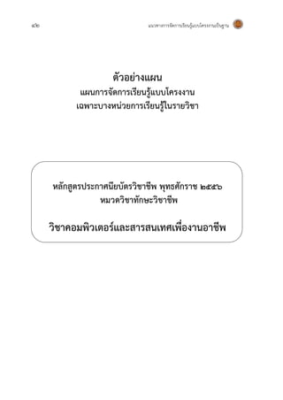 42 แนวทางการจัดการเรียนรู้แบบโครงงานเป็นฐาน
ตัวอย่างแผน
แผนการจัดการเรียนรู้แบบโครงงาน
เฉพาะบางหน่วยการเรียนรู้ในรายวิชา
หลักสูตรประกาศนียบัตรวิชาชีพ พุทธศักราช 255๖
หมวดวิชาทักษะวิชาชีพ
วิชาคอมพิวเตอร์และสารสนเทศเพื่องานอาชีพ
 