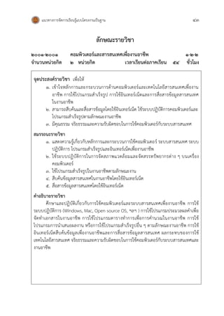แนวทางการจัดการเรียนรู้แบบโครงงานเป็นฐาน 43
ลักษณะรายวิชา
๒00๑-๒๐๐๑ คอมพิวเตอร์และสารสนเทศเพื่องานอาชีพ ๑-๒-๒
จานวนหน่วยกิต ๒ หน่วยกิต เวลาเรียนต่อภาคเรียน 54 ชั่วโมง
จุดประสงค์รายวิชา เพื่อให้
1. เข้าใจหลักการและกระบวนการด้านคอมพิวเตอร์และเทคโนโลยีสารสนเทศเพื่องาน
อาชีพ การใช้โปรแกรมสาเร็จรูป การใช้อินเทอร์เน็ตและการสื่อสารข้อมูลสารสนเทศ
ในงานอาชีพ
2. สามารถสืบค้นและสื่อสารข้อมูลโดยใช้อินเทอร์เน็ต ใช้ระบบปฏิบัติการคอมพิวเตอร์และ
โปรแกรมสาเร็จรูปตามลักษณะงานอาชีพ
3. มีคุณธรรม จริยธรรมและความรับผิดชอบในการใช้คอมพิวเตอร์กับระบบสารสนเทศ
สมรรถนะรายวิชา
1. แสดงความรู้เกี่ยวกับหลักการและกระบวนการใช้คอมพิวเตอร์ ระบบสารสนเทศ ระบบ
ปฏิบัติการ โปรแกรมสาเร็จรูปและอินเทอร์เน็ตเพื่องานอาชีพ
2. ใช้ระบบปฏิบัติการในการจัดสภาพแวดล้อมและจัดสรรทรัพยากรต่าง ๆ บนเครื่อง
คอมพิวเตอร์
3. ใช้โปรแกรมสาเร็จรูปในงานอาชีพตามลักษณะงาน
4. สืบค้นข้อมูลสารสนเทศในงานอาชีพโดยใช้อินเทอร์เน็ต
5. สื่อสารข้อมูลสารสนเทศโดยใช้อินเทอร์เน็ต
คาอธิบายรายวิชา
ศึกษาและปฏิบัติเกี่ยวกับการใช้คอมพิวเตอร์และระบบสารสนเทศเพื่องานอาชีพ การใช้
ระบบปฏิบัติการ (Windows, Mac, Open source OS, ฯลฯ ) การใช้โปรแกรมประมวลผลคาเพื่อ
จัดทาเอกสารในงานอาชีพ การใช้โปรแกรมตารางทาการเพื่อการคานวณในงานอาชีพ การใช้
โปรแกรมการนาเสนอผลงาน หรือการใช้โปรแกรมสาเร็จรูปอื่น ๆ ตามลักษณะงานอาชีพ การใช้
อินเทอร์เน็ตสืบค้นข้อมูลเพื่องานอาชีพและการสื่อสารข้อมูลสารสนเทศ ผลกระทบของการใช้
เทคโนโลยีสารสนเทศ จริยธรรมและความรับผิดชอบในการใช้คอมพิวเตอร์กับระบบสารสนเทศและ
งานอาชีพ
 