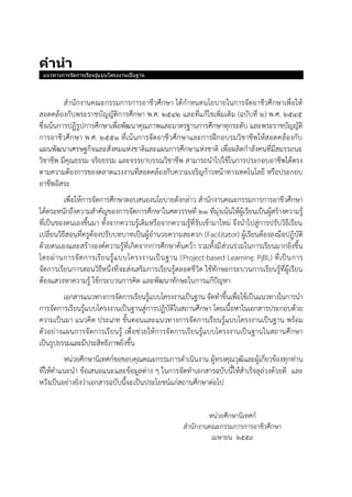 คำนำ
แนวทางการจัดการเรียนรู้แบบโครงงานเป็นฐาน
สานักงานคณะกรรมการการอาชีวศึกษา ได้กาหนดนโยบายในการจัดอาชีวศึกษาเพื่อให้
สอดคล้องกับพระราชบัญญัติการศึกษา พ.ศ. 2542 และที่แก้ไขเพิ่มเติม (ฉบับที่ 2) พ.ศ. 2545
ซึ่งเน้นการปฏิรูปการศึกษาเพื่อพัฒนาคุณภาพและมาตรฐานการศึกษาทุกระดับ และพระราชบัญญัติ
การอาชีวศึกษา พ.ศ. 2551 ที่เน้นการจัดอาชีวศึกษาและการฝึกอบรมวิชาชีพให้สอดคล้องกับ
แผนพัฒนาเศรษฐกิจและสังคมแห่งชาติและแผนการศึกษาแห่งชาติ เพื่อผลิตกาลังคนที่มีสมรรถนะ
วิชาชีพ มีคุณธรรม จริยธรรม และจรรยาบรรณวิชาชีพ สามารถนาไปใช้ในการประกอบอาชีพได้ตรง
ตามความต้องการของตลาดแรงงานที่สอดคล้องกับความเจริญก้าวหน้าทางเทคโนโลยี หรือประกอบ
อาชีพอิสระ
เพื่อให้การจัดการศึกษาตอบสนองนโยบายดังกล่าว สานักงานคณะกรรมการการอาชีวศึกษา
ได้ตระหนักถึงความสาคัญของการจัดการศึกษาในศตวรรษที่ 21 ที่มุ่งเน้นให้ผู้เรียนเป็นผู้สร้างความรู้
ที่เป็นของตนเองขึ้นมา ทั้งจากความรู้เดิมหรือจากความรู้ที่รับเข้ามาใหม่ จึงนาไปสู่การปรับวิธีเรียน
เปลี่ยนวิธีสอนที่ครูต้องปรับบทบาทเป็นผู้อานวยความสะดวก (Facilitator) ผู้เรียนต้องลงมือปฏิบัติ
ด้วยตนเองและสร้างองค์ความรู้ที่เกิดจากการศึกษาค้นคว้า รวมทั้งมีส่วนร่วมในการเรียนมากยิ่งขึ้น
โดยผ่านการจัดการเรียนรู้แบบโครงงานเป็นฐาน (Project-based Learning: PjBL) ที่เป็นการ
จัดการเรียนการสอนวิธีหนึ่งที่จะส่งเสริมการเรียนรู้ตลอดชีวิต ใช้ทักษะกระบวนการเรียนรู้ที่ผู้เรียน
ต้องแสวงหาความรู้ ใช้กระบวนการคิด และพัฒนาทักษะในการแก้ปัญหา
เอกสารแนวทางการจัดการเรียนรู้แบบโครงงานเป็นฐาน จัดทาขึ้นเพื่อใช้เป็นแนวทางในการนา
การจัดการเรียนรู้แบบโครงงานเป็นฐานสู่การปฏิบัติในสถานศึกษา โดยเนื้อหาในเอกสารประกอบด้วย
ความเป็นมา แนวคิด ประเภท ขั้นตอนและแนวทางการจัดการเรียนรู้แบบโครงงานเป็นฐาน พร้อม
ตัวอย่างแผนการจัดการเรียนรู้ เพื่อช่วยให้การจัดการเรียนรู้แบบโครงงานเป็นฐานในสถานศึกษา
เป็นรูปธรรมและมีประสิทธิภาพยิ่งขึ้น
หน่วยศึกษานิเทศก์ขอขอบคุณคณะกรรมการดาเนินงาน ผู้ทรงคุณวุฒิและผู้เกี่ยวข้องทุกท่าน
ที่ให้คาแนะนา ข้อเสนอแนะและข้อมูลต่าง ๆ ในการจัดทาเอกสารฉบับนี้ให้สาเร็จลุล่วงด้วยดี และ
หวังเป็นอย่างยิ่งว่าเอกสารฉบับนี้จะเป็นประโยชน์แก่สถานศึกษาต่อไป
หน่วยศึกษานิเทศก์
สานักงานคณะกรรมการการอาชีวศึกษา
เมษายน 2559
 