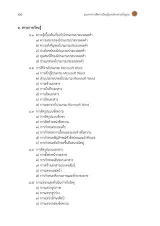48 แนวทางการจัดการเรียนรู้แบบโครงงานเป็นฐาน
4. สาระการเรียนรู้
4.1 ความรู้เบื้องต้นเกี่ยวกับโปรแกรมประมวลผลคา
1) ความหมายของโปรแกรมประมวลผลคา
2) ความสาคัญของโปรแกรมประมวลผลคา
3) ประโยชน์ของโปรแกรมประมวลผลคา
4) คุณสมบัติของโปรแกรมประมวลผลคา
5) ประเภทของโปรแกรมประมวลผลคา
4.2 การใช้งานโปรแกรม Microsoft Word
1) การเข้าสู่โปรแกรม Microsoft Word
2) ส่วนประกอบของโปรแกรม Microsoft Word
3) การสร้างเอกสาร
4) การบันทึกเอกสาร
5) การเปิดเอกสาร
6) การปิดเอกสาร
7) การออกจากโปรแกรม Microsoft Word
4.3 การจัดรูปแบบข้อความ
1) การจัดรูปแบบอักษร
2) การจัดตาแหน่งข้อความ
3) การกาหนดระยะแท็บ
4) การกาหนดการเยื้องและระยะห่างข้อความ
5) การกาหนดสัญลักษณ์หัวข้อย่อยและลาดับเลข
6) การกาหนดตัวอักษรขึ้นต้นขนาดใหญ่
4.4 การจัดรูปแบบเอกสาร
1) การตั้งค่าหน้ากระดาษ
2) การกาหนดเส้นขอบเอกสาร
3) การสร้างเอกสารแบบคอลัมน์
4) การแทรกเลขหน้า
5) การกาหนดหัวกระดาษและท้ายกระดาษ
4.5 การแทรกและดาเนินการกับวัตถุ
1) การแทรกรูปภาพ
2) การแทรกรูปร่าง
3) การแทรกอักษรศิลป์
4) การแทรกกล่องข้อความ
 