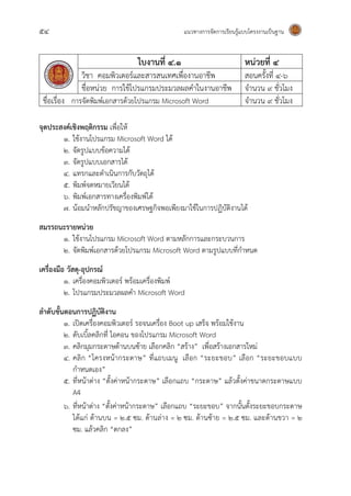 54 แนวทางการจัดการเรียนรู้แบบโครงงานเป็นฐาน
ใบงานที่ ๔.๑ หน่วยที่ ๔
วิชา คอมพิวเตอร์และสารสนเทศเพื่องานอาชีพ สอนครั้งที่ ๔-๖
ชื่อหน่วย การใช้โปรแกรมประมวลผลคาในงานอาชีพ จานวน 9 ชั่วโมง
ชื่อเรื่อง การจัดพิมพ์เอกสารด้วยโปรแกรม Microsoft Word จานวน 9 ชั่วโมง
จุดประสงค์เชิงพฤติกรรม เพื่อให้
1. ใช้งานโปรแกรม Microsoft Word ได้
2. จัดรูปแบบข้อความได้
3. จัดรูปแบบเอกสารได้
4. แทรกและดาเนินการกับวัตถุได้
5. พิมพ์จดหมายเวียนได้
6. พิมพ์เอกสารทางเครื่องพิมพ์ได้
7. น้อมนาหลักปรัชญาของเศรษฐกิจพอเพียงมาใช้ในการปฏิบัติงานได้
สมรรถนะรายหน่วย
1. ใช้งานโปรแกรม Microsoft Word ตามหลักการและกระบวนการ
2. จัดพิมพ์เอกสารด้วยโปรแกรม Microsoft Word ตามรูปแบบที่กาหนด
เครื่องมือ วัสดุ-อุปกรณ์
1. เครื่องคอมพิวเตอร์ พร้อมเครื่องพิมพ์
2. โปรแกรมประมวลผลคา Microsoft Word
ลาดับขั้นตอนการปฏิบัติงาน
๑. เปิดเครื่องคอมพิวเตอร์ รอจนเครื่อง Boot up เสร็จ พร้อมใช้งาน
๒. ดับเบิ้ลคลิกที่ ไอคอน ของโปรแกรม Microsoft Word
๓. คลิกมุมกระดาษด้านบนซ้าย เลือกคลิก “สร้าง” เพื่อสร้างเอกสารใหม่
๔. คลิก “โครงหน้ากระดาษ” ที่แถบเมนู เลือก “ระยะขอบ” เลือก “ระยะขอบแบบ
กาหนดเอง”
๕. ที่หน้าต่าง “ตั้งค่าหน้ากระดาษ” เลือกแถบ “กระดาษ” แล้วตั้งค่าขนาดกระดาษแบบ
A4
๖. ที่หน้าต่าง “ตั้งค่าหน้ากระดาษ” เลือกแถบ “ระยะขอบ” จากนั้นตั้งระยะขอบกระดาษ
ได้แก่ ด้านบน = 2.5 ซม. ด้านล่าง = 2 ซม. ด้านซ้าย = 2.5 ซม. และด้านขวา = 2
ซม. แล้วคลิก “ตกลง”
 