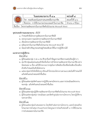 แนวทางการจัดการเรียนรู้แบบโครงงานเป็นฐาน 59
ใบมอบหมายงาน ที่ ๔.๑ หน่วยที่ ๔
วิชา คอมพิวเตอร์และสารสนเทศเพื่องานอาชีพ สอนครั้งที่ ๔-๖
ชื่อหน่วย การใช้โปรแกรมประมวลผลคาในงานอาชีพ จานวน 9 ชั่วโมง
ชื่อเรื่อง โครงงานผลิตเอกสารในงานอาชีพด้วยโปรแกรม Microsoft Word
จุดประสงค์การมอบหมายงาน เพื่อให้
1. กาหนดหัวข้อโครงงานผลิตเอกสารในงานอาชีพได้
๒. ออกแบบและวางแผนโครงงานผลิตเอกสารในงานอาชีพได้
๓. เขียนโครงงานผลิตเอกสารในงานอาชีพได้
๔. ผลิตเอกสารในงานอาชีพด้วยโปรแกรม Microsoft Word ได้
๕. น้อมนาหลักปรัชญาของเศรษฐกิจพอเพียงมาใช้ในการปฏิบัติงานได้
แนวทางการปฏิบัติงาน
สัปดาห์ที่ ๕
1. ผู้เรียนแต่ละกลุ่ม ๆ ละ ๓ คน ศึกษาค้นคว้าข้อมูลงานอาชีพจากแหล่งเรียนรู้ต่าง ๆ
2. สมาชิกกลุ่มแต่ละคนเสนอหัวข้อเรื่องในการทาโครงงานผลิตเอกสารในงานอาชีพ อย่าง
น้อยคนละ 2 เรื่อง แล้วใช้กระบวนการกลุ่มในการคัดเลือกเรื่องที่สนใจเพียงเรื่องเดียว
สาหรับกาหนดเป็นหัวข้อโครงงาน
3. แต่ละกลุ่มนาหัวข้อที่เลือกมาเขียนเค้าโครงของโครงงานตามแบบฟอร์มที่กาหนดให้
แล้วส่งตัวแทนนาเสนอหน้าชั้นเรียน
สัปดาห์ที่ 6
4. ผู้เรียนแต่ละกลุ่มจัดทาแผนการปฏิบัติงานตามโครงงาน และการประเมินผลโครงงาน
ของกลุ่ม แล้วส่งตัวแทนนาเสนอหน้าชั้นเรียน
สัปดาห์ที่ ๗-๑๑
5. ผู้เรียนแต่ละกลุ่มปฏิบัติงานผลิตเอกสารในงานอาชีพด้วยโปรแกรม Microsoft Word
6. ผู้เรียนแต่ละกลุ่มสรุป ประเมินผล และจัดทารูปเล่มรายงานโครงงาน โดยปฏิบัติงาน
นอกเวลาเรียน
สัปดาห์ที่ ๑๒
7. ผู้เรียนแต่ละกลุ่มนาเสนอผลงาน โดยจัดทาเล่มรายงานโครงงาน และนาเสนอด้วย
โปรแกรมการนาเสนอ (PowerPoint) โดยบูรณาการร่วมกับหน่วยที่ 6 การใช้โปรแกรม
การนาเสนอผลงานในงานอาชีพ
 