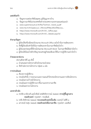 60 แนวทางการจัดการเรียนรู้แบบโครงงานเป็นฐาน
แหล่งค้นคว้า
๑. ข้อมูลจากแหล่งอาชีพในชุมชน ภูมิปัญญาชาวบ้าน
๒. ข้อมูลงานอาชีพในประเทศหรือต่างประเทศจากเอกสารเผยแพร่แนะนา
๓. www.supremecourt.or.th/file/Techno/.../word_1.pdf
๔. www.rta.mi.th/14700u/.../Microsoft%20Word%20c1...
๕. https://www.microsoft.com/th-th/.../office.aspx
๖. https://www.microsoft.com/th-th/.../details.aspx?id
คาถาม/ปัญหา
๑. ผู้เรียนใช้เครื่องมือของโปรแกรม Microsoft Office อะไรบ้างในการผลิตเอกสาร
๒. สิ่งที่ผู้เรียนต้องคานึงถึงในการผลิตเอกสารในงานอาชีพมีอะไรบ้าง
๓. ผู้เรียนจะประยุกต์ใช้งานโปรแกรม Microsoft Word ในงานอาชีพได้อย่างไรบ้าง
๔. ผู้เรียนได้น้อมนาหลักปรัชญาของเศรษฐกิจพอเพียงมาใช้ในการปฏิบัติงานอย่างไรบ้าง
กาหนดเวลาส่งงาน
ส่งงานสัปดาห์ที่ 1๒ ดังนี้
3. นาเสนอผลงานโครงงานด้วยโปรแกรมนาเสนอ
4. จัดทาเล่มรายงานโครงงาน กลุ่มละ 1 เล่ม
การประเมินผล
1. สังเกตการปฏิบัติงาน
2. ประเมินหัวข้อ การออกแบบและวางแผนเค้าโครงของโครงงานและการเขียนโครงงาน
๔. ประเมินความก้าวหน้าโครงงาน
๕. ประเมินผลการปฏิบัติงานจากชิ้นงานเอกสารงานอาชีพ
๖. ประเมินผลรายงานโครงงาน
เอกสารอ้างอิง
๑. ครรชิต มาลัยวงศ์ และโกสันต์ เทพสิทธิทรากรณ์. (2542). ความรู้พื้นฐานทาง
คอมพิวเตอร์. กรุงเทพฯ : ชวนพิมพ์.
๒. ธงชัย สิทธิกรณ์. (2547). ระบบคอมพิวเตอร์เบื้องต้น. นนทบุรี: ไอดีซี 9.
๓. เสาวคนธ์ คงสุข. (2545). คอมพิวเตอร์เพื่องานอาชีพ. กรุงเทพฯ: เอมพันธ์.
 