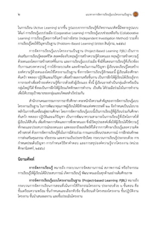 2 แนวทางการจัดการเรียนรู้แบบโครงงานเป็นฐาน
ในการเรียน (Active Learning) มากขึ้น รูปแบบจากการเรียนรู้ที่เกิดจากแนวคิดนี้มีหลายรูปแบบ
ได้แก่ การเรียนรู้แบบร่วมมือ (Cooperative Learning) การเรียนรู้แบบช่วยเหลือกัน (Collaborative
Learning) การเรียนรู้โดยการค้นคว้าอย่างอิสระ (Independent Investigation Method) รวมทั้ง
การเรียนรู้โดยใช้ปัญหาเป็นฐาน (Problem–Based Learning) (ยรรยง สินธุ์งาม, 2556)
การจัดการเรียนรู้แบบโครงงานเป็นฐาน (Project-Based Learning: PjBL) เป็นการ
ส่งเสริมการเรียนรู้ตลอดชีวิต สอดคล้องกับทฤษฎีการสร้างความรู้ด้วยตนเอง ทฤษฎีการสร้างความรู้
ด้วยตนเองโดยการสร้างสรรค์ชิ้นงาน และการเรียนรู้แบบร่วมมือ ซึ่งมีขั้นตอนการเรียนรู้ที่เกี่ยวข้อง
กับการแสวงหาความรู้ การใช้กระบวนคิด และทักษะในการแก้ปัญหา ผู้เรียนจะเรียนรู้โดยสร้าง
องค์ความรู้ด้วยตนเองโดยใช้โครงงานเป็นฐาน ซึ่งการจัดการเรียนรู้ลักษณะนี้ ผู้เรียนต้องศึกษา
ค้นคว้า ทดลอง ปฏิบัติและแก้ปัญหา เพื่อสร้างผลงานหรือชิ้นงาน เป็นการฝึกให้ผู้เรียนได้เรียนรู้จาก
การกระทาเพื่อสร้างองค์ความรู้ที่ถาวรด้วยตัวผู้เรียนเอง ทั้งนี้ ผู้เรียนอาจทาเป็นกลุ่มเล็กหรือเป็น
กลุ่มใหญ่ก็ได้ ซึ่งจะเป็นการฝึกให้ผู้เรียนเกิดทักษะการทางาน เป็นทีม ได้ร่วมมือร่วมใจในการทางาน
เพื่อให้บรรลุเป้าหมายของกลุ่มและเกิดผลสาเร็จร่วมกัน
สานักงานคณะกรรมการการอาชีวศึกษา ตระหนักถึงความสาคัญของการจัดการเรียนรู้แบบ
โครงงานเป็นฐาน ในการพัฒนาคุณภาพผู้เรียนให้มีทักษะแห่งศตวรรษที่ 21 จึงกาหนดเป็นนโยบาย
หลักในการขับเคลื่อนสู่สถานศึกษา โดยการจัดการเรียนรู้แบบนี้เป็นการเรียนรู้ที่ผู้เรียนร่วมกันศึกษา
ค้นคว้า ทดลอง ปฏิบัติและแก้ปัญหา เป็นการพัฒนาความสามารถในการเรียนรู้ที่เปิดโอกาสให้
ผู้เรียนได้สืบค้น เพิ่มทักษะการคิดและการพึ่งพาตนเอง ซึ่งมีวัตถุประสงค์เพื่อให้ผู้เรียนได้ใช้ความรู้
ทักษะและประสบการณ์ของตนเอง แสดงออกถึงผลลัพธ์ที่ได้จากการศึกษาเรียนรู้และความคิด
สร้างสรรค์ ด้วยการจัดการเรียนรู้ที่เน้นการมีส่วนร่วม การแลกเปลี่ยนประสบการณ์ การฝึกฝนทักษะ
การส่งเสริมคุณธรรม จริยธรรม และความเป็นประชาธิปไตย กระบวนการเรียนรู้ประกอบด้วย การ
กาหนดประเด็นปัญหา การกาหนดวิธีหาคาตอบ และการสรุปองค์ความรู้จากโครงงาน (หน่วย
ศึกษานิเทศก์, 2556)
นิยามศัพท์
การจัดการเรียนรู้ หมายถึง กระบวนการจัดสถานการณ์ สภาพการณ์ หรือกิจกรรม
การเรียนรู้ให้ผู้เรียนได้มีประสบการณ์ เกิดการเรียนรู้ พัฒนาตนเองในทุกด้านอย่างเต็มศักยภาพ
การจัดการเรียนรู้แบบโครงงานเป็นฐาน (Project-based Learning: PjBL) หมายถึง
กระบวนการจัดการเรียนการสอนที่เน้นการใช้กิจกรรมโครงงาน ประกอบด้วย 6 ขั้นตอน คือ
ขั้นเตรียมความพร้อม ขั้นกาหนดและเลือกหัวข้อ ขั้นเขียนเค้าโครงของโครงงาน ขั้นปฏิบัติงาน
โครงงาน ขั้นนาเสนอผลงาน และขั้นประเมินโครงงาน
 