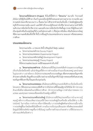 แนวทางการจัดการเรียนรู้แบบโครงงานเป็นฐาน 3
โครงงานหรือโครงการ (Project) ซึ่งในที่นี้ใช้คาว่า “โครงงาน” หมายถึง กิจกรรมที่
เปิดโอกาสให้ผู้เรียนได้ศึกษา ค้นคว้าและลงมือปฏิบัติด้วยตนเองตามความสามารถ ความถนัด และ
ความสนใจ โดยอาศัยกระบวนการ 6 ขั้นตอน ในการศึกษาหาคาตอบในเรื่องนั้น ๆ โดยมีครูผู้สอนหรือ
ครูที่ปรึกษาคอยกระตุ้น แนะนา และให้คาปรึกษาแก่ผู้เรียนอย่างใกล้ชิด โครงงานสามารถทาได้ทั้ง
ระดับประกาศนียบัตรวิชาชีพ (ปวช.) และระดับประกาศนียบัตรวิชาชีพชั้นสูง (ปวส.) ซึ่งผู้เรียนอาจทา
เป็นกลุ่มเล็กหรือเป็นกลุ่มใหญ่ก็ได้ อาจเป็นโครงงานเล็ก ๆ ที่ไม่ยุ่งยากซับซ้อน หรือเป็นโครงงานใหญ่
ที่มีความยากและซับซ้อนขึ้นก็ได้ ทั้งนี้ อาจขึ้นอยู่กับประเภทของโครงงาน ระยะเวลา หรือขอบเขตของ
การศึกษา
ประเภทของโครงงาน
โครงงานแบ่งเป็น 4 ประเภท ดังนี้ (ปรัชญนันท์ นิลสุข, 2558)
1. โครงงานประเภทสารวจ (Survey Project)
2. โครงงานประเภททดลอง (Experimental Project)
3. โครงงานประเภทสิ่งประดิษฐ์ (Development Project)
4. โครงงานประเภททฤษฎี (Theory Project)
ซึ่งโครงงานแต่ละประเภท จะมีลักษณะแตกต่างกัน ดังนี้
1. โครงงานประเภทสารวจ เป็นโครงงานที่มีวัตถุประสงค์เพื่อสารวจและรวบรวมข้อมูล
เกี่ยวกับเรื่องใดเรื่องหนึ่ง แล้วนาข้อมูลที่ได้จากการสารวจนั้นมาจาแนกเป็นหมวดหมู่ และนาเสนอ
ในรูปแบบต่าง ๆ อย่างมีระบบ เป็นโครงงานประเภทเก็บรวบรวมข้อมูล เพื่อหาสาเหตุของปัญหาหรือ
สารวจความคิดเห็น ข้อมูลที่รวบรวมได้บางอย่างอาจเป็นปัญหาที่นาไปสู่การทดลองหรือค้นพบสาเหตุ
ของปัญหาที่ต้องหาวิธีแก้ไขและปรับปรุงร่วมกัน
2. โครงงานประเภททดลอง เป็นโครงงานที่มีวัตถุประสงค์เพื่อศึกษาเรื่องใดเรื่องหนึ่ง
โดยเฉพาะ ที่ต้องออกแบบทดลองเพื่อศึกษาว่าเป็นไปตามที่ตั้งสมมุติฐานไว้หรือไม่ มีการควบคุม
ตัวแปรอื่นซึ่งอาจมีผลต่อตัวแปรที่ต้องการศึกษา มีการรวบรวมข้อมูล การดาเนินการทดลอง การ
แปลผล และสรุปผลการทดลองที่สอดคล้องกับสมติฐานที่ตั้งไว้
3. โครงงานประเภทสิ่งประดิษฐ์ เป็นโครงงานที่มีวัตถุประสงค์ในการนาเอาความรู้
ทฤษฎี หลักการ หรือแนวคิดมาประยุกต์ใช้ โดยการประดิษฐ์เป็นเครื่องมือ เครื่องใช้ต่าง ๆ เพื่อ
ประโยชน์ ในการเรียน การทางาน หรือการใช้สอยอื่น ๆ การประดิษฐ์คิดค้นตามโครงงานนี้อาจเป็น
การประดิษฐ์ขึ้นมาใหม่โดยที่ยังไม่มีใครทา อาจเป็นการปรับปรุงเปลี่ยนแปลง หรือดัดแปลงของเดิมที่
มีอยู่แล้วให้มีประสิทธิภาพสูงขึ้นกว่าที่เป็นอยู่ รวมทั้งการสร้างแบบจาลองต่าง ๆ ที่ใช้ประกอบการ
อธิบายแนวคิดในเรื่องต่าง ๆ
 