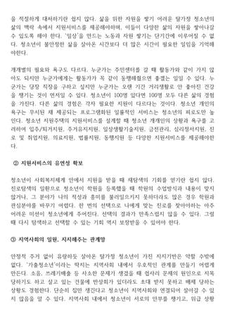 을 적절하게 대처하기란 쉽지 않다 삶을 위한 자원을 쌓기 어려운 탈가정 청소년의
.
삶의 맥락 속에서 지원서비스를 제공해야하며 이들이 다양한 삶의 자원을 쌓아나갈
,
수 있도록 해야 한다 일상 을 만드는 노동과 자원 쌓기는 단기간에 이루어질 수 없
. ‘ ’
다 청소년이 불안정한 삶을 살아온 시간보다 더 많은 시간이 필요한 일임을 기억해
.
야한다.
개개별의 필요와 욕구도 다르다 누군가는 주민센터를 갈 때 활동가와 같이 가지 않
.
아도 되지만 누군가에게는 활동가가 꼭 같이 동행해줬으면 좋겠는 일일 수 있다 누
.
군가는 당장 직장을 구하고 싶지만 누군가는 오랜 기간 거리생활로 안 좋아진 건강
을 챙기는 것이 먼저일 수 있다 청소년이 명 있다면 명 모두 다른 삶의 경험
. 100 100
을 가진다 다른 삶의 경험은 각자 필요한 지원이 다르다는 것이다 청소년 개인의
. .
욕구는 무시된 채 제공되는 프로그램화된 일률적인 서비스는 청소년의 피로도만 높
인다 청소년 지원주택의 지원서비스를 설계할 때 청소년 개개인의 상황과 욕구를 고
.
려하여 입주 퇴거지원 주거유지지원 일상생활기술지원 금전관리 심리정서지원 진
/ , , , , ,
로 및 취업지원 의료지원 법률지원 동행지원 등 다양한 지원서비스를 제공해야한
, , ,
다.
지원서비스의 유연성 확보
②
청소년이 사회복지체계 안에서 지원을 받을 때 재탐색의 기회를 얻기란 쉽지 않다.
진로탐색의 일환으로 청소년이 학원을 등록했을 때 학원의 수업방식과 내용이 맞지
않거나 그 분야가 나의 적성과 흥미를 불러일으키지 못하더라도 많은 경우 학원과
,
관심분야를 바꾸기 어렵다 한 번의 선택으로 나에게 맞는 진로를 찾아야하는 아주
.
어려운 미션이 청소년에게 주어진다 선택의 결과가 만족스럽지 않을 수 있다 그럴
. .
때 다시 탐색하고 선택할 수 있는 기회 역시 보장받을 수 있어야 한다.
지역사회의 일원 지지해주는 관계망
,
③
안정적 주거 없이 유랑하듯 살아온 탈가정 청소년이 가진 지지기반은 약할 수밖에
없다 가출청소년 이라는 딱지는 지역사회 내에서 우호적인 관계를 만들기 어렵게
. ‘ ’
만든다 소음 쓰레기배출 등 사소한 문제가 생겼을 때 쉽사리 문제의 원인으로 지목
. ,
당하기도 하고 살고 있는 건물에 반상회가 있더라도 초대 받지 못하고 배제 당하는
상황도 경험한다 단순히 집만 생긴다고 청소년이 지역사회와 연결되어 살아갈 수 있
.
지 않음을 알 수 있다 지역사회 내에서 청소년이 서로의 안부를 챙기고 위급 상황
. ,
 
