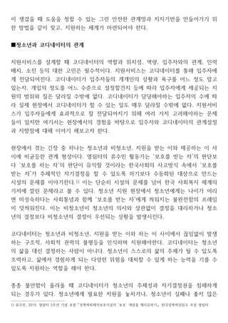 이 생겼을 때 도움을 청할 수 있는 그런 안전한 관계망과 지지기반을 만들어가기 위
한 방법을 같이 찾고 지원하는 체계가 마련되어야 한다
, .
청소년과 코디네이터의 관계
■
지원서비스를 설계할 때 코디네이터의 역할과 위치성 역량 입주자와의 관계 인력
, , ,
배치 소진 등의 대한 고민은 필수적이다 지원서비스는 코디네이터를 통해 입주자에
, .
게 전달되어진다 코디네이터가 입주자들의 개개인의 상황과 욕구를 어느 정도 알고
.
있는지 개입의 정도를 어느 수준으로 설정할건지 등에 따라 입주자에게 제공되는 지
,
원의 범위와 질은 달라질 수밖에 없다 코디네이터가 담당해야하는 입주자의 수에 따
.
라 실제 현장에서 코디네이터가 할 수 있는 일도 매우 달라질 수밖에 없다 지원서비
.
스가 입주자들에게 효과적으로 잘 전달되어지기 위해 여러 가지 고려해야하는 문제
들이 있지만 여기서는 현장에서의 경험을 바탕으로 입주자와 코디네이터의 관계설정
과 지향점에 대해 이야기 해보고자 한다.
현장에서 겪는 긴장 중 하나는 청소년과 비청소년 지원을 받는 이와 제공하는 이 사
,
이에 비균등한 관계 형성이다 열림터의 류수민 활동가는 보호를 받는 자 의 판단보
. ‘ ’
다 보호를 하는 자 의 판단이 유익할 것이라는 한국사회의 사고방식 속에서 보호를
‘ ’ ‘
받는 자 가 주체적인 자기결정을 할 수 있도록 하기보다 수동화된 대상으로 만드는
’
시설의 문제를 이야기한다.1) 이는 단순히 시설의 문제를 넘어 한국 사회복지 체계의
기저에 깔린 문제라고 볼 수 있다 청소년 지원 현장에서 청소년에게는 나이가 어리
.
면 미성숙하다는 사회통념과 함께 보호를 받는 자 에게 씌워지는 불완전함의 프레임
‘ ’
이 덧씌워진다 이는 비청소년이 청소년의 의사와 상관없이 결정을 대리하거나 청소
.
년의 결정보다 비청소년의 결정이 우선되는 상황을 발생시킨다.
코디네이터는 청소년과 비청소년 지원을 받는 이와 하는 이 사이에서 끊임없이 발생
,
하는 구조적 사회적 권력의 불평등을 인식하며 지원해야한다 코디네이터는 청소년
, .
의 삶을 대신 결정하는 사람이 아니다 청소년이 스스로의 삶의 주체가 될 수 있도록
.
조력하고 삶에서 경험하게 되는 다양한 위험을 대처할 수 있게 하는 능력을 기를 수
,
있도록 지원하는 역할을 해야 한다.
종종 불안함이 올라올 때 코디네이터가 청소년의 주체성과 자기결정권을 침해하게
되는 경우가 있다 청소년에게 필요한 지원을 놓치거나 청소년이 실패나 좋지 않은
. ,
1) 류수민 열림터 주년 기념 포럼 성폭력피해자보호시설의 보호 개념을 재사유하기 한국성폭력상담소 부설 열림터
, 2019, 2 ‘ ’ ,
「 」
 