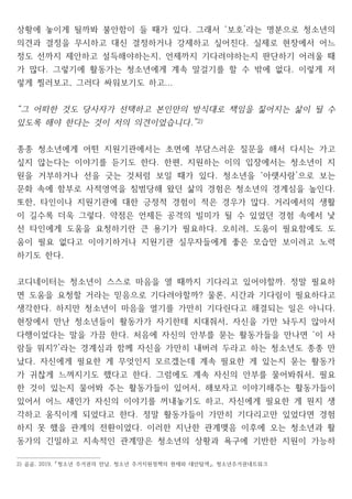상황에 놓이게 될까봐 불안함이 들 때가 있다 그래서 보호 라는 명분으로 청소년의
. ‘ ’
의견과 결정을 무시하고 대신 결정하거나 강제하고 싶어진다 실제로 현장에서 어느
.
정도 선까지 제안하고 설득해야하는지 언제까지 기다려야하는지 판단하기 어려울 때
,
가 많다 그렇기에 활동가는 청소년에게 계속 말걸기를 할 수 밖에 없다 이렇게 저
. .
렇게 찔러보고 그러다 싸워보기도 하고
, ...
그 어떠한 것도 당사자가 선택하고 본인만의 방식대로 책임을 짊어지는 삶이 될 수
“
있도록 해야 한다는 것이 저의 의견이었습니다.”2)
종종 청소년에게 어떤 지원기관에서는 초면에 부담스러운 질문을 해서 다시는 가고
싶지 않는다는 이야기를 듣기도 한다 한편 지원하는 이의 입장에서는 청소년이 지
. ,
원을 거부하거나 선을 긋는 것처럼 보일 때가 있다 청소년을 아랫사람 으로 보는
. ‘ ’
문화 속에 함부로 사적영역을 침범당해 왔던 삶의 경험은 청소년의 경계심을 높인다.
또한 타인이나 지원기관에 대한 긍정적 경험이 적은 경우가 많다 거리에서의 생활
, .
이 길수록 더욱 그렇다 약점은 언제든 공격의 빌미가 될 수 있었던 경험 속에서 낯
.
선 타인에게 도움을 요청하기란 큰 용기가 필요하다 오히려 도움이 필요함에도 도
. ,
움이 필요 없다고 이야기하거나 지원기관 실무자들에게 좋은 모습만 보이려고 노력
하기도 한다.
코디네이터는 청소년이 스스로 마음을 열 때까지 기다리고 있어야할까 정말 필요하
.
면 도움을 요청할 거라는 믿음으로 기다려야할까 물론 시간과 기다림이 필요하다고
? ,
생각한다 하지만 청소년이 마음을 열기를 가만히 기다린다고 해결되는 일은 아니다
. .
현장에서 만난 청소년들이 활동가가 자기한테 치대줘서 자신을 가만 놔두지 않아서
,
다행이었다는 말을 가끔 한다 처음에 자신의 안부를 묻는 활동가들을 만나면 이 사
. ‘
람들 뭐지 라는 경계심과 함께 자신을 가만히 내버려 두라고 하는 청소년도 종종 만
?’
났다 자신에게 필요한 게 무엇인지 모르겠는데 계속 필요한 게 있는지 묻는 활동가
.
가 귀찮게 느껴지기도 했다고 한다 그럼에도 계속 자신의 안부를 물어봐줘서 필요
. ,
한 것이 있는지 물어봐 주는 활동가들이 있어서 해보자고 이야기해주는 활동가들이
,
있어서 어느 새인가 자신의 이야기를 꺼내놓기도 하고 자신에게 필요한 게 뭔지 생
,
각하고 움직이게 되었다고 한다 정말 활동가들이 가만히 기다리고만 있었다면 경험
.
하지 못 했을 관계의 전환이었다 이러한 지난한 관계맺음 이후에 오는 청소년과 활
.
동가의 긴밀하고 지속적인 관계망은 청소년의 상황과 욕구에 기반한 지원이 가능하
2) 곰곰 청소년 주거권의 만남 청소년 주거지원정책의 현재와 대안탐색 청소년주거권네트워크
, 2019, , ,
「 」
 