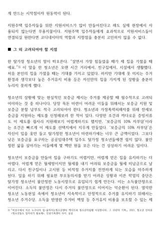 게 만드는 시작점이자 원동력이 된다.
지원주택 입주자들을 위한 지원서비스가 많이 만들어진다고 해도 실제 현장에서 사
용되지 않는다면 무용지물이다 지원주택 입주자들에게 효과적으로 지원서비스들이
.
연결되길 원한다면 코디네이터의 역할과 지향점을 충분히 고민하지 않을 수 없다.
그 외 고려되어야 할 지점
■
한 탈가정 청소년의 말이 떠오른다 살면서 가장 힘들었을 때가 제 집을 가졌을 때
. “
에요.”3) 이 말을 한 청소년은 오랜 시간 거리에서 친구집에서 시설에서 생활했다
, , .
처음 본인의 집을 가졌을 때는 기대를 가지고 있었다 하지만 기대에 못 미치는 주거
.
환경과 생각보다 높은 주거유지 비용 등은 자신만의 집을 가지게 된 상황을 충분히
누리지 못하게 했다.
청소년의 상황에 맞는 현실적인 보증금 제시는 주거를 제공할 때 필수적으로 고려되
어야하는 것 중 하나이다 당장 목돈 마련이 어려운 이들을 위해서는 보증금 지원 및
.
보증금 분할 납부도 적극 고려되어야 한다 청소년과 가정폭력피해자를 위해 전세보
.
증금을 지원하는 제도를 신청해보려 한 적이 있다 다양한 조건과 까다로운 증빙서류
.
도 이 제도를 쉽사리 지원해보기 어렵게하기도 했지만 보증금의 자부담 이라
, ‘ 10% ’
는 조건은 빠르게 이 제도를 선택지에서 지우게 만들었다 보증금의 자부담 은
. ‘ 10% ’
자신이 입을 옷만 들고 탈가정한 청소년이 마련하기에는 너무 큰 금액이었다 그보다
.
낮은 보증금을 요구하는 공공임대주택 입주도 탈가정 청소년들에겐 쉽지 않다 불안
.
정한 삶을 살아가는 이들에게 몇 백만 원을 모은 다는 건 상상하기 어려운 일이다.
청소년이 보증금을 만들어 집을 구하기도 어렵지만 어렵게 얻은 집을 유지하기는 더
,
어렵다 어렵게 얻은 월세방이지만 월세를 내기 어려워 보증금을 월세 미납금으로 날
.
리고 다시 친구집이나 고시원 등 비적정 주거지를 전전하게 되는 모습을 마주하게
,
된다 일을 하기 위해 필요한 부모동의서를 받기 어려운 상황과 이른 학업의 중단은
.
탈가정 청소년이 불안정한 노동시장으로 유입되기 쉽게 만든다 이는 소득불안정으로
.
이어진다 소득의 불안정은 다시 주거의 불안정으로 이어지는 악순환이 된다 열악한
. .
청소년 노동현실 속에서 청소년이 지속적이고 안정적으로 주거를 유지하기 위해서는
청소년 주거수당 소득을 반영한 주거비 책정 등 주거유지 비용을 보조할 수 있는 제
,
3) 비상구에서 지은 누구나의 집 움직이는청소년센터 엑시트와 청소년자립팸 이상한나라 그 년의 기록 청소년 인터뷰
- , 10 , 2021,
「 」
청소년들도 일자리가 필요해 인권기록센터 사이 곰곰
< >, ,
 