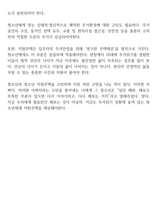 도가 동반되어야 한다.
청소년에게 맞는 신체적 정신적으로 쾌적한 주거환경에 대한 고민도 필요하다 주거
· .
공간의 구성 동거인 선택 유무 교통 및 편의시설 접근성 안전성 등을 충분히 고려
, , ,
하여 적절한 수준의 주거가 공급되어야한다.
또한 지원주택은 입주자의 주거안정을 위해 영구한 주택제공 을 원칙으로 가진다
, ‘ ’ .
청소년에게도 이 부분은 동일하게 적용해야한다 현장에서 대에 주거위기를 경험한
. 10
이들이 법적 성년의 나이가 지난 이후에도 불안정한 삶이 지속되는 경우를 많이 본
다 단순히 나이가 든다고 이들의 삶이 나아지는 것이 아니다 본인의 안정적인 삶을
. .
꾸릴 수 있는 충분한 시간과 지원이 붙어야 한다.
청소년과 청소년 지원주택을 고민하며 이런 저런 고민을 나눈 적이 있다 이러면 어
.
쩌지 저러면 어쩌지라는 고민을 쏟아내는 나에게 그 청소년은 일단 해봐 해보고
, “ .
부족한 부분이 있으면 다시 이야기하고 다시 해보는 거지 라고 말해주었다 맞다
, ” . .
지금 우리에게 필요한건 해보는 것이 아닐까 지금도 주거위기 상황에 놓여 있는 청
.
소년에게 지원주택을 제공해야한다.
 
