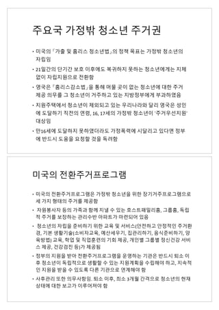 주요국 가정밖 청소년 주거권
– 미국의 「가출 및 홈리스 청소년법」의 정책 목표는 가정밖 청소년의
자립임
– 21일간의 단기간 보호 이후에도 복귀하지 못하는 청소년에게는 지체
없이 자립지원으로 전환함
– 영국은 「홈리스감소법」을 통해 머물 곳이 없는 청소년에 대한 주거
제공 의무를 그 청소년이 거주하고 있는 지방정부에게 부과하였음
– 지원주택에서 청소년이 제외되고 있는 우리나라와 달리 영국은 성인
에 도달하기 직전의 연령, 16, 17세의 가정밖 청소년이 ‘주거우선지원’
대상임
– 만16세에 도달하지 못하였더라도 가정폭력에 시달리고 있다면 정부
에 반드시 도움을 요청할 것을 독려함
미국의 전환주거프로그램
– 미국의 전환주거프로그램은 가정밖 청소년을 위한 장기거주프로그램으로
세 가지 형태의 주거를 제공함
– 자원봉사자 등의 가족과 함께 지낼 수 있는 호스트패밀리홈, 그룹홈, 독립
적 주거를 보장하는 관리수반 아파트가 마련되어 있음
– 청소년의 자립을 준비하기 위한 교육 및 서비스(안전하고 안정적인 주거환
경, 기본 생활기술(소비자교육, 예산세우기, 집관리하기, 음식준비하기, 양
육방법) 교육, 학업 및 직업훈련의 기회 제공, 개인별 그룹별 정신건강 서비
스 제공, 건강검진 등)가 제공됨
– 정부의 지원을 받아 전환주거프로그램을 운영하는 기관은 반드시 퇴소 이
후 청소년이 독립적으로 생활할 수 있는 지원계획을 수립해야 하고, 지속적
인 지원을 받을 수 있도록 다른 기관으로 연계해야 함
– 사후관리 또한 의무사항임. 퇴소 이후, 최소 3개월 간격으로 청소년의 현재
상태에 대한 보고가 이루어져야 함
 
