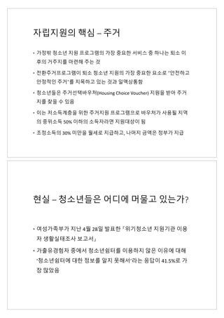 자립지원의 핵심 – 주거
– 가정밖 청소년 지원 프로그램의 가장 중요한 서비스 중 하나는 퇴소 이
후의 거주지를 마련해 주는 것
– 전환주거프로그램이 퇴소 청소년 지원의 가장 중요한 요소로 “안전하고
안정적인 주거”를 지목하고 있는 것과 일맥상통함
– 청소년들은 주거선택바우처(Housing Choice Voucher) 지원을 받아 주거
지를 찾을 수 있음
– 이는 저소득계층을 위한 주거지원 프로그램으로 바우처가 사용될 지역
의 중위소득 50% 이하의 소득자라면 지원대상이 됨
– 조정소득의 30% 미만을 월세로 지급하고, 나머지 금액은 정부가 지급
현실 – 청소년들은 어디에 머물고 있는가?
– 여성가족부가 지난 4월 28일 발표한 『위기청소년 지원기관 이용
자 생활실태조사 보고서』
– 가출유경험자 중에서 청소년쉼터를 이용하지 않은 이유에 대해
‘청소년쉼터에 대한 정보를 알지 못해서’라는 응답이 41.5%로 가
장 많았음
 