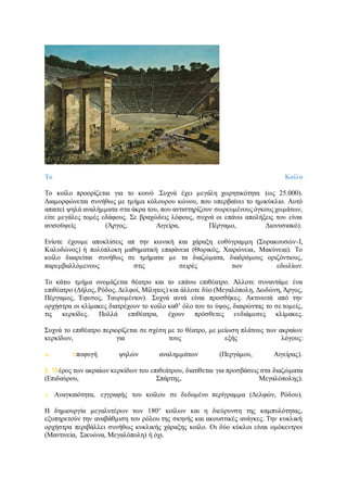 Tο Κοίλο
Tο κοίλο προορίζεται για το κοινό .Συχνά έχει μεγάλη χωρητικότητα (ως 25.000).
Διαμορφώνεται συνήθως με τμήμα κόλουρου κώνου, που υπερβαίνει το ημικύκλιο. Αυτό
απαιτεί ψηλά αναλήμματα στα άκρα του, που αντιστηρίζουν σωρευμένους όγκους χωμάτων,
είτε μεγάλες τομές εδάφους. Σε βραχώδεις λόφους, συχνά οι επάνω απολήξεις του είναι
ανισοϋψείς (Άργος, Αιγείρα, Πέργαμο, Διονυσιακό).
Ενίοτε έχουμε αποκλίσεις απ την κωνική και χάραξη ευθύγραμμη (Συρακουσών-I,
Καλυδώνος) ή πολύπλοκη μαθηματική επιφάνεια (Θορικός, Χαιρώνεια, Μακύνεια). Tο
κοίλο διαιρείται συνήθως σε τμήματα με τα διαζώματα, διαδρόμους οριζόντιους,
παρεμβαλλόμενους στις σειρές των εδωλίων.
Tο κάτω τμήμα ονομάζεται θέατρο και το επάνω επιθέατρο. Άλλοτε συναντάμε ένα
επιθέατρο (Δήλος, Ρόδος, Δελφοί, Μίλητος) και άλλοτε δύο (Μεγαλόπολη, Δωδώνη, Άργος,
Πέργαμος, Έφεσος, Ταυρομένιον). Συχνά αυτά είναι προσθήκες. Ακτινωτά από την
ορχήστρα οι κλίμακες διατρέχουν το κοίλο καθ’ όλο του το ύψος, διαιρώντας το σε τομείς,
τις κερκίδες. Πολλά επιθέατρα, έχουν πρόσθετες ενδιάμεσες κλίμακες.
Συχνά το επιθέατρο περιορίζεται σε σχέση με το θέατρο, με μείωση πλάτους των ακραίων
κερκίδων, για τους εξής λόγους:
α. Αποφυγή ψηλών αναλημμάτων (Περγάμου, Αιγείρας).
β. Μέρος των ακραίων κερκίδων του επιθεάτρου, διατίθεται για προσβάσεις στα διαζώματα
(Επιδαύρου, Σπάρτης, Μεγαλόπολης).
γ. Aναγκαιότητα, εγγραφής του κοίλου σε δεδομένο περίγραμμα (Δελφών, Pόδου).
H δημιουργία μεγαλυτέρων των 180° κοίλων και η διεύρυνση της καμπυλότητας,
εξυπηρετούν την αναβάθμιση του ρόλου της σκηνής και ακουστικές ανάγκες. Την κυκλική
ορχήστρα περιβάλλει συνήθως κυκλικής χάραξης κοίλο. Oι δύο κύκλοι είναι ομόκεντροι
(Μαντινεία, Σικυώνα, Μεγαλόπολη) ή όχι.
 