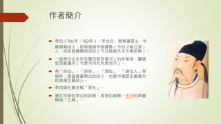 作者簡介
 李白（701年－762年），字太白，號青蓮居士，中
國唐朝詩人，劍南道綿州昌隆縣（今四川省江油）
人，自言祖籍隴西成紀（今甘肅省天水市秦安縣）。
 一說李白出生於吉爾吉斯碎葉河上的碎葉城，屬唐
安西都護府（今楚河州托克馬克市）。
 有「詩仙」、「詩俠」、「酒仙」、「謫仙人」等
稱呼，是盛唐最傑出的詩人，也是中國歷史最偉大
的浪漫主義詩人。
 李白與杜甫合稱「李杜」。
 唐文宗御封李白的詩歌、裴旻的劍舞、張旭的草書
稱為「三絕」。
 