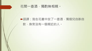 花間一壺酒，獨酌無相親。
語譯：我在花叢中放了一壺酒，獨個兒自斟自
飲，身旁沒有一個親近的人。
 