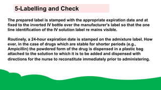 5-Labelling and Check
The prepared label is stamped with the appropriate expiration date and at
fixed to the inverted IV bottle over the manufacturer's label so that the one
line identification of the IV solution label re mains visible.
Routinely, a 24-hour expiration date is stamped on the admixture label. How
ever, in the case of drugs which are stable for shorter periods (e.g.,
Ampicillin) the powdered form of the drug is dispensed in a plastic bag
attached to the solution to which it is to be added and dispensed with
directions for the nurse to reconstitute immediately prior to administering.
 
