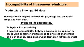 Incompatibility of intravenous admixture .
I V admixture incompatibilities:-
Incompatibility may be between drugs, drugs and solutions,
drugs and container.
Types of incompatibility:
1-physical incompatibility:
it means incompatibility between drugs and i.v solution or
drugs with container and this lead to physical phenomena
as color change, precipitation,gas formation (effervescence)
 