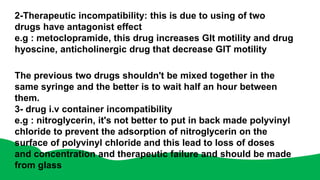 2-Therapeutic incompatibility: this is due to using of two
drugs have antagonist effect
e.g : metoclopramide, this drug increases GIt motility and drug
hyoscine, anticholinergic drug that decrease GIT motility
The previous two drugs shouldn't be mixed together in the
same syringe and the better is to wait half an hour between
them.
3- drug i.v container incompatibility
e.g : nitroglycerin, it's not better to put in back made polyvinyl
chloride to prevent the adsorption of nitroglycerin on the
surface of polyvinyl chloride and this lead to loss of doses
and concentration and therapeutic failure and should be made
from glass
 
