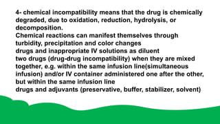 4- chemical incompatibility means that the drug is chemically
degraded, due to oxidation, reduction, hydrolysis, or
decomposition.
Chemical reactions can manifest themselves through
turbidity, precipitation and color changes
drugs and inappropriate IV solutions as diluent
two drugs (drug-drug incompatibility) when they are mixed
together, e.g. within the same infusion line(simultaneous
infusion) and/or IV container administered one after the other,
but within the same infusion line
drugs and adjuvants (preservative, buffer, stabilizer, solvent)
 