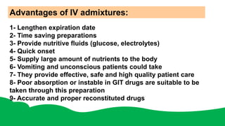 Advantages of IV admixtures:
1- Lengthen expiration date
2- Time saving preparations
3- Provide nutritive fluids (glucose, electrolytes)
4- Quick onset
5- Supply large amount of nutrients to the body
6- Vomiting and unconscious patients could take
7- They provide effective, safe and high quality patient care
8- Poor absorption or instable in GIT drugs are suitable to be
taken through this preparation
9- Accurate and proper reconstituted drugs
 