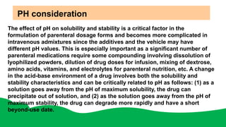 PH consideration
The effect of pH on solubility and stability is a critical factor in the
formulation of parenteral dosage forms and becomes more complicated in
intravenous admixtures since the additives and the vehicle may have
different pH values. This is especially important as a significant number of
parenteral medications require some compounding involving dissolution of
lyophilized powders, dilution of drug doses for infusion, mixing of dextrose,
amino acids, vitamins, and electrolytes for parenteral nutrition, etc. A change
in the acid-base environment of a drug involves both the solubility and
stability characteristics and can be critically related to pH as follows: (1) as a
solution goes away from the pH of maximum solubility, the drug can
precipitate out of solution, and (2) as the solution goes away from the pH of
maximum stability, the drug can degrade more rapidly and have a short
beyond-use date.
 