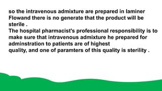 so the intravenous admixture are prepared in laminer
Flowand there is no generate that the product will be
sterile .
The hospital pharmacist's professional responsibility is to
make sure that intravenous admixture he prepared for
adminstration to patients are of highest
quality, and one of paramters of this quality is sterility .
 
