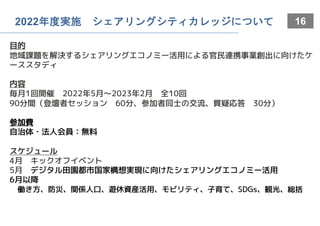 16
2022年度実施 シェアリングシティカレッジについて
目的
地域課題を解決するシェアリングエコノミー活用による官民連携事業創出に向けたケ
ーススタディ
内容
毎月1回開催 2022年5月〜2023年2月 全10回
90分間（登壇者セッション 60分、参加者同士の交流、質疑応答 30分）
参加費
自治体・法人会員：無料
スケジュール
4月 キックオフイベント
5月 デジタル田園都市国家構想実現に向けたシェアリングエコノミー活用
6月以降
働き方、防災、関係人口、遊休資産活用、モビリティ、子育て、SDGs、観光、総括
 