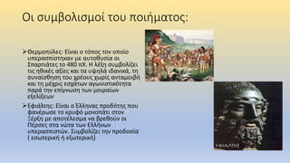 Οι συμβολισμοί του ποιήματος:
Θερμοπύλες: Είναι ο τόπος τον οποίο
υπερασπίστηκαν με αυτοθυσία οι
Σπαρτιάτες το 480 πΧ. Η λέξη συμβολίζει
τις ηθικές αξίες και τα υψηλά ιδανικά, τη
συναίσθηση του χρέους χωρίς ανταμοιβή
και τη μέχρις εσχάτων αγωνιστικότητα
παρά την επίγνωση των μοιραίων
εξελίξεων
Εφιάλτης: Είναι ο Έλληνας προδότης που
φανέρωσε το κρυφό μονοπάτι στον
Ξέρξη με αποτέλεσμα να βρεθούν οι
Πέρσες στα νώτα των Ελλήνων
υπερασπιστών. Συμβολίζει την προδοσία
( εσωτερική ή εξωτερική)
 