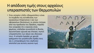 Η απόδοση τιμής στους αρχαίους
υπερασπιστές των Θερμοπυλών
• Στην ιστορία η λέξη «Θερμοπύλες» είναι
το σύμβολο της αυτοθυσίας των
τριακοσίων Σπαρτιατών ( και των
εφτακοσίων Θεσπιέων), οι οποίοι ύστερα
από την προδοσία του Εφιάλτη, παρόλο
που γνώριζαν ότι ο αγώνας είναι
χαμένος, επέλεξαν συνειδητά τη θυσία,
αγωνίστηκαν ηρωικά και έπεσαν, πιστοί
υπερασπιστές των αξιών και ιδανικών
τους. Η ιστορία έγραψε με χρυσά
γράμματα την μεγαλειώδη πράξη τους
και η υστεροφημία που κέρδισαν
αποτελεί για αυτούς αιώνια τιμή
 