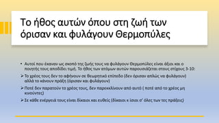 Το ήθος αυτών όπου στη ζωή των
όρισαν και φυλάγουν Θερμοπύλες
• Αυτοί που έκαναν ως σκοπό της ζωής τους να φυλάγουν Θερμοπύλες είναι άξιοι και ο
ποιητής τους αποδίδει τιμή. Το ήθος των ατόμων αυτών παρουσιάζεται στους στίχους 3-10:
Το χρέος τους δεν το αφήνουν σε θεωρητικό επίπεδο (δεν όρισαν απλώς να φυλάγουν)
αλλά το κάνουν πράξη (όρισαν και φυλάγουν)
Ποτέ δεν παρατούν το χρέος τους, δεν παρεκκλίνουν από αυτό ( ποτέ από το χρέος μη
κινούντες)
Σε κάθε ενέργειά τους είναι δίκαιοι και ευθείς (δίκαιοι κ ίσιοι σ’ όλες των τες πράξεις)
 